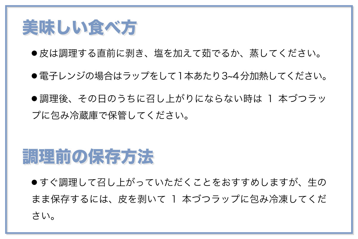 美味しい食べ方：● 皮は調理する直前に剥き、塩を加えて茹でるか、蒸してください。 ● 電子レンジの場合はラップをして1本あたり3~4分加熱してください。 ● 調理後、その日のうちに召し上がりにならない時は1本づつラップに包み冷蔵庫で保管してください。調理前の保存方法：● すぐ調理して召し上がっていただくことをおすすめしますが、生のまま保存するには、皮を剥いて1本づつラップに包み冷凍してください。
